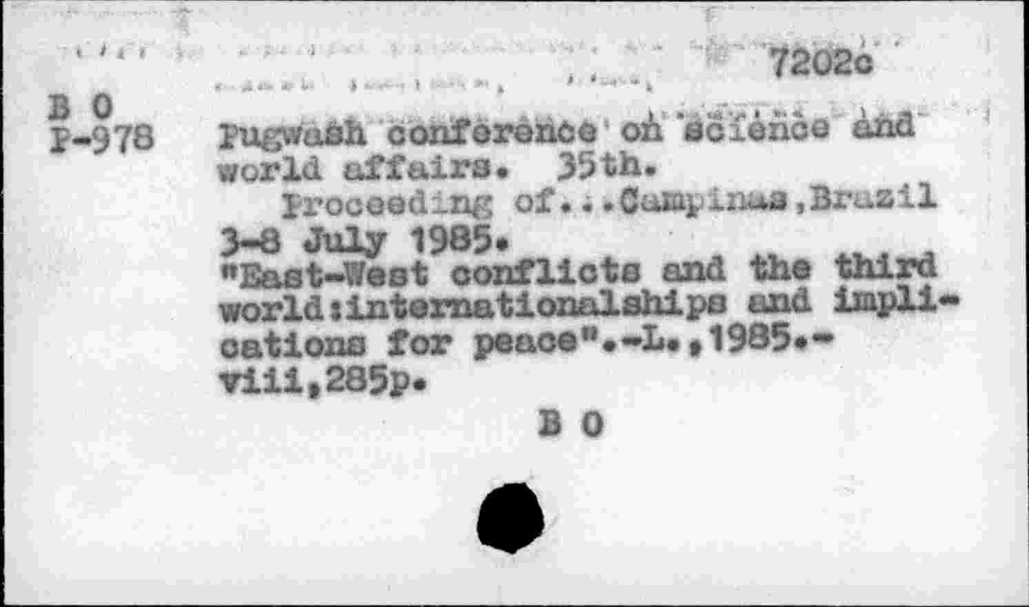 ﻿‘ ‘ ‘ '	■ • ' •	.	..!	7202c
3 0	• v *. «	>
P-978 pugwash conforenôô où science and world affairs. 55th.
proceeding of...Cu&pinua.Brazil 3-8 July 1985*
"East-West conflicts and the third world»internationalships and impli cations for pesos".-L.t1985»w ▼iiit285p*
B 0